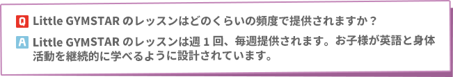 Q: Little GYMSTARのレッスンはどのくらいの頻度で提供されますか？　A: Little GYMSTARのレッスンは週1回、毎週提供されます。お子様が英語と身体活動を継続的に学べるように設計されています