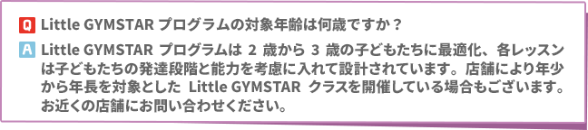 Q:Little GYMSTARプログラムの対象年齢は何歳ですか？　A: Little GYMSTARプログラムは2歳から3歳の子どもたちに最適化、各レッスンは子どもたちの発達段階と能力を考慮に入れて設計されています。店舗により年少から年長を対象としたLittle GYMSTARクラスを開催している場合もございます。お近くの店舗にお問い合わせください。