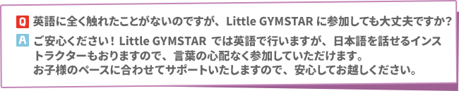 Q:英語に全く触れたことがないのですが、Little GYMSTARに参加しても大丈夫ですか？　A:ご安心ください！Little GYMSTARでは英語で行いますが、日本語を話せるインストラクターもおりますので、言葉の心配なく参加していただけます。お子様のペースに合わせてサポートいたしますので、安心してお越しください。