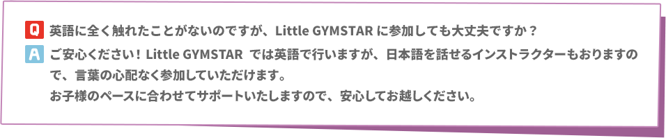 Q:英語に全く触れたことがないのですが、Little GYMSTARに参加しても大丈夫ですか？　A:ご安心ください！Little GYMSTARでは英語で行いますが、日本語を話せるインストラクターもおりますので、言葉の心配なく参加していただけます。お子様のペースに合わせてサポートいたしますので、安心してお越しください。