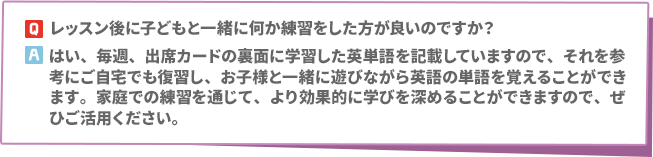 Q: レッスン後に子どもと一緒に何か練習をした方が良いのですか？　A: はい、毎週、出席カードの裏面に学習した英単語を記載していますので、それを参考にご自宅でも復習し、お子様と一緒に遊びながら英語の単語を覚えることができます。家庭での練習を通じて、より効果的に学びを深めることができますので、ぜひご活用ください