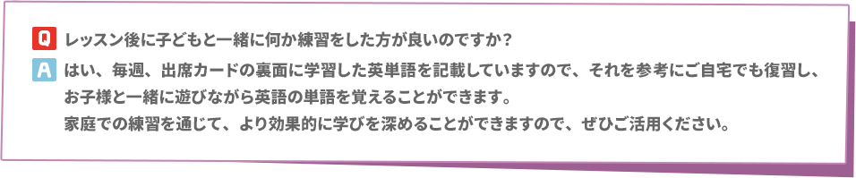 Q: レッスン後に子どもと一緒に何か練習をした方が良いのですか？　A: はい、毎週、出席カードの裏面に学習した英単語を記載していますので、それを参考にご自宅でも復習し、お子様と一緒に遊びながら英語の単語を覚えることができます。家庭での練習を通じて、より効果的に学びを深めることができますので、ぜひご活用ください。