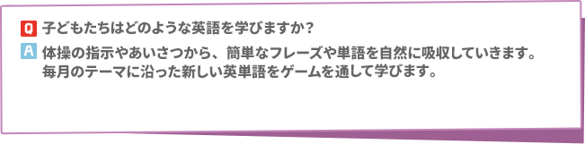 Q: 子どもたちはどのような英語を学びますか？　A:体操の指示やあいさつから、簡単なフレーズや単語を自然に吸収していきます。毎月のテーマに沿った新しい英単語をゲームを通して学びます。