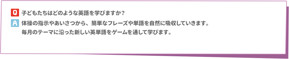 Q: 子どもたちはどのような英語を学びますか？　A:体操の指示やあいさつから、簡単なフレーズや単語を自然に吸収していきます。毎月のテーマに沿った新しい英単語をゲームを通して学びます。