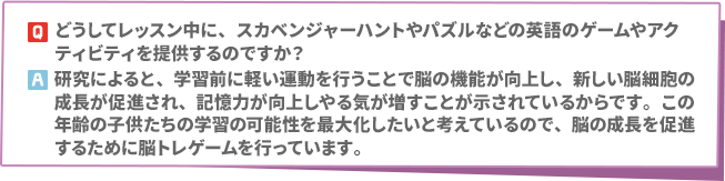 Q: どうしてレッスン中に、スカベンジャーハントやパズルなどの英語のゲームやアクティビティを提供するのですか？　A:研究によると、学習前に軽い運動を行うことで脳の機能が向上し、新しい脳細胞の成長が促進され、記憶力が向上しやる気が増すことが示されているからです。この年齢の子供たちの学習の可能性を最大化したいと考えているので、脳の成長を促進するために脳トレゲームを行っています。
