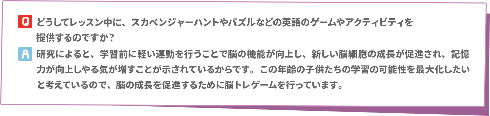 Q: どうしてレッスン中に、スカベンジャーハントやパズルなどの英語のゲームやアクティビティを提供するのですか？　A:研究によると、学習前に軽い運動を行うことで脳の機能が向上し、新しい脳細胞の成長が促進され、記憶力が向上しやる気が増すことが示されているからです。この年齢の子供たちの学習の可能性を最大化したいと考えているので、脳の成長を促進するために脳トレゲームを行っています。
