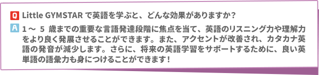 Q: Little GYMSTARで英語を学ぶと、どんな効果がありますか？　A:1～5歳までの重要な言語発達段階に焦点を当て、英語のリスニング力や理解力をより良く発展させることができます。また、アクセントが改善され、カタカナ英語の発音が減少します。さらに、将来の英語学習をサポートするために、良い英単語の語彙力も身につけることができます！