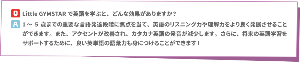 Q: Little GYMSTARで英語を学ぶと、どんな効果がありますか？　A:1～5歳までの重要な言語発達段階に焦点を当て、英語のリスニング力や理解力をより良く発展させることができます。また、アクセントが改善され、カタカナ英語の発音が減少します。さらに、将来の英語学習をサポートするために、良い英単語の語彙力も身につけることができます！