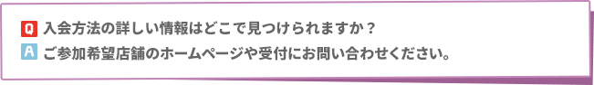 Q: 入会方法の詳しい情報はどこで見つけられますか？　A:ご参加希望店舗のホームページや受付にお問い合わせください。