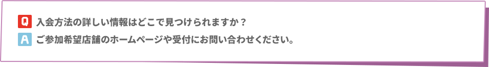 Q: 入会方法の詳しい情報はどこで見つけられますか？　A:ご参加希望店舗のホームページや受付にお問い合わせください。