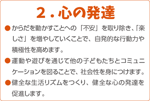 2.心の発達 ●からだを動かすことへの「不安」を取り除き、「楽しさ」を増やしていくことで、自発的な行動力や積極性を高めます。●運動や遊びを通じて他の子どもたちとコミュニケーションを図ることで、社会性を身につけます。●健全な生活リズムをつくり、健全な心の発達を促進します。