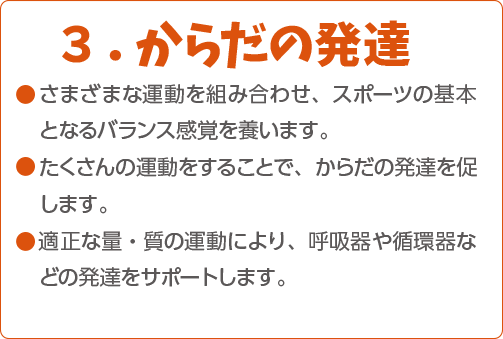 ３．からだの発達 ●さまざまな運動を組み合わせ、スポーツの基本となるバランス感覚を養います。●たくさんの運動をすることで、からだの発達を促します。●適正な量・質の運動により、呼吸器や循環器などの発達をサポートします。