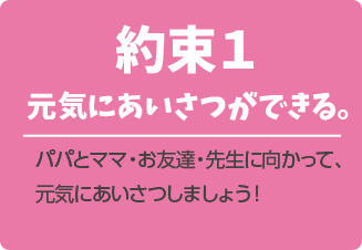 約束1.元気にあいさつができる。パパとママ・お友達・先生に向かって、元気にあいさつしましょう!