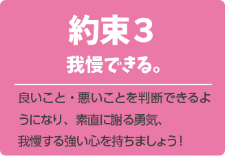 約束３．我慢できる。良いこと・悪いことを判断できるようになり、素直に謝る勇気、我慢する強い心を持ちましょう！