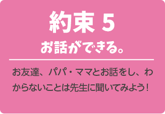 約束５．お話ができる。お友達、パパ・ママとお話をし、わからないことは先生に聞いてみよう！