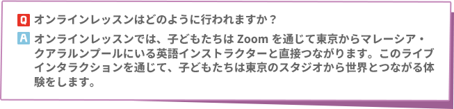 Q: オンラインレッスンはどのように行われますか？　A: オンラインレッスンでは、子どもたちはZoomを通じて東京からマレーシア・クアラルンプールにいる英語インストラクターと直接つながります。このライブインタラクションを通じて、子どもたちは東京のスタジオから世界とつながる体験をします。