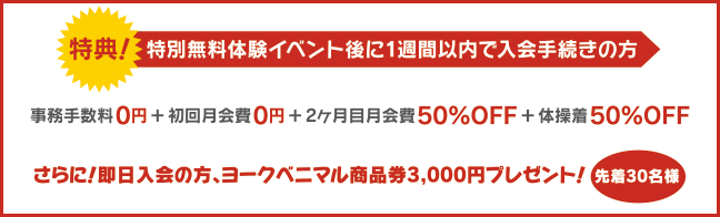 特別無料体験イベント後に1週間以内で入会手続きの方：事務手数料0円＋初回月会費0円＋2ヶ月目月会費50%OFF＋体操着50%OFF さらに！即日入会の方、ヨークベニマル商品券3,000円プレゼント！先着30名様